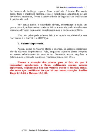 EBD Nota 10 - www.ebdnota10.com.br | 7
APOIO | Instituto de Teologia Logos - www.institutodeteologialogos.com.br
do homem de infringir regras. Essa tendência é inata. Por conta
disso, todo e qualquer sistema ético é modificado, adaptando-se aos
devaneios humanos, frente à necessidade de legalizar as inclinações
à prática do mal.
Por conta disso, a sabedoria divina, constrange a cada um
que a possui, a desenvolver valores éticos e morais padronizados nas
verdades divinas; bem como constranger-nos a pô-los em prática.
Um dos principais valores éticos e morais estabelecidos nas
Escrituras é o AMOR e a JUSTIÇA.
2. Valores Espirituais.
Assim, como os valores éticos e morais, os valores espirituais
são de extrema importância. Pois, enquanto aqueles dizem respeito
ao nosso relacionamento com o ser humano, estes, regulam e
definem a intensidade do nosso relacionamento com Deus.
Chame a atenção dos alunos para o fato de que é
impossível agradarmos a Deus, cultivando apenas valores
espirituais, esquecendo-nos dos valores éticos e morais; afinal,
são estes que testificam do que há em nosso coração. Analise
Tiago 2.14-26 e Mateus 15.1-20.
 