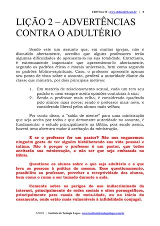 EBD Nota 10 - www.ebdnota10.com.br | 8
APOIO | Instituto de Teologia Logos - www.institutodeteologialogos.com.br
LIÇÃO 2 – ADVERTÊNCIAS
CONTRA O ADULTÉRIO
Sendo este um assunto que, em muitas igrejas, não é
discutido abertamente, acredito que alguns professores terão
algumas dificuldades de apresenta-lo na sua totalidade. Entretanto,
é extremamente importante que apresentemo-lo abertamente,
segundo os padrões éticos e morais universais, bem como segundo
os padrões bíblico-espirituais. Caso, o professor apresente apenas
seu ponto de vista sobre o assunto, perderá a autoridade diante da
classe que ministra, por dois principais motivos:
1. Em matéria de relacionamento sexual, cada um tem seu
padrão e, nem sempre aceita opiniões contrárias à sua;
2. Sendo o professor mais velho, é considerado quadrado
pelo alunos mais novos; sendo o professor mais novo, é
considerado liberal pelos alunos mais velhos;
Por conta disso, a “saída de mestre” para uma ministração
que seja aceita por todos e que demonstre autoridade no assunto, é
fundamentar o estudo principalmente na Bíblia, pois sendo assim,
haverá uma abertura maior à aceitação da ministração.
E se o professor for um pastor? Não nos enganemos:
ninguém gosta de ter alguém bisbilhotando sua vida pessoal e
íntima. Não é porque o professor é um pastor, que todos
aceitarão sua ministração, a não ser que seja embasada na
Bíblia.
Questione os alunos sobre o que seja adultério e o que
leva as pessoas à prática do mesmo. Esse questionamento,
possibilita ao professor, perceber a receptividade dos alunos,
bem como o rumo a ser tomado durante a aula.
Comente sobre os perigos do uso indiscriminado da
internet, principalmente de redes sociais e sites pornográficos,
principalmente para casais de meia-idade, ou no início do
casamento, onde estão mais vulneráveis à infidelidade conjugal.
 