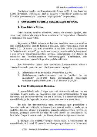 EBD Nota 10 - www.ebdnota10.com.br | 9
APOIO | Instituto de Teologia Logos - www.institutodeteologialogos.com.br
No Reino Unido, um levantamento feito em 2011 com base em
5.000 divórcios, constatou que a palavra “Facebook” aparecia em
33% dos processos por “conduta inapropriada” do parceiro.
I – CONSELHOS SOBRE A SEXUALIDADE HUMANA
1. Uma Dádiva Divina.
Infelizmente, muitos cristãos, dentro de nossas igrejas, têm
uma visão distorcida acerca da sexualidade, deturpando-a e fazendo-
a maldição em suas vidas.
Vejamos: a Bíblia orienta ao homem coabitar com sua mulher
com entendimento, dando honra à mesma, como vaso mais fraco (1
Pedro 3.7). Quando isso não acontece, a mulher inicia um processo
de “retraimento sexual”, gerando no homem uma insatisfação sexual,
o que leva à constrangimentos, atritos, insegurança e o desejo de
saciar-se em relacionamentos extraconjugais. Entretanto, isso
somente acontece, quando foge dos padrões divinos.
Em Provérbios temos dois conselhos fundamentais sobre a
correta forma de proceder no relacionamento conjugal.
1. Afastando-se da estranha (Provérbios 5.1-9);
2. Satisfazer-se exclusivamente com a “mulher da tua
mocidade” (5.15-20). Essa exclusividade contempla
também o pensamento (6. 25 cf. Mateus 5.27,28).
2. Uma Predisposição Humana.
A sexualidade não é algo que vai desenvolvendo-se no ser
humano. É algo nato. Já nascemos com essa predisposição. O que
acontece, no desenvolvimento do ser humano, é o descobrimento da
sexualidade, pois depende de uma estrutura social e emocional.
Se não for desenvolvida uma estrutura que possibilite a
descoberta da sexualidade de forma ética, moral, sadia e conforme os
padrões divinos, desde a meninice, quando adolescentes, jovens ou
adultos, poderão incorrer no erro do sexo antes do casamento, ou
fora dele. O que é condenado por Deus, desde o antigo testamento.
E porque isso ocorre? Porque nessa fase, a consciência da
sexualidade já é total. E quando os desejos que decorrem da mesma
 