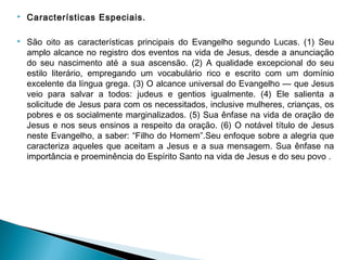  Características Especiais. 
 São oito as características principais do Evangelho segundo Lucas. (1) Seu
amplo alcance no registro dos eventos na vida de Jesus, desde a anunciação
do seu nascimento até a sua ascensão. (2) A qualidade excepcional do seu
estilo literário, empregando um vocabulário rico e escrito com um domínio
excelente da língua grega. (3) O alcance universal do Evangelho — que Jesus
veio para salvar a todos: judeus e gentios igualmente. (4) Ele salienta a
solicitude de Jesus para com os necessitados, inclusive mulheres, crianças, os
pobres e os socialmente marginalizados. (5) Sua ênfase na vida de oração de
Jesus e nos seus ensinos a respeito da oração. (6) O notável título de Jesus
neste Evangelho, a saber: “Filho do Homem”.Seu enfoque sobre a alegria que
caracteriza aqueles que aceitam a Jesus e a sua mensagem. Sua ênfase na
importância e proeminência do Espírito Santo na vida de Jesus e do seu povo .
 