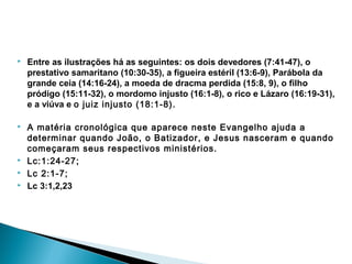  Entre as ilustrações há as seguintes: os dois devedores (7:41-47), o
prestativo samaritano (10:30-35), a figueira estéril (13:6-9), Parábola da
grande ceia (14:16-24), a moeda de dracma perdida (15:8, 9), o filho
pródigo (15:11-32), o mordomo injusto (16:1-8), o rico e Lázaro (16:19-31),
e a viúva e o juiz injusto (18:1-8). 
 A matéria cronológica que aparece neste Evangelho ajuda a
determinar quando João, o Batizador, e Jesus nasceram e quando
começaram seus respectivos ministérios.
 Lc:1:24-27;
 Lc 2:1-7;
 Lc 3:1,2,23
 
