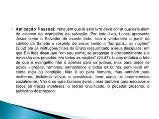  Aplicação Pessoal: Ninguém que lê este livro deve achar que está além
do alcance do evangelho da salvação. Por todo livro, Lucas apresenta
Jesus como o Salvador do mundo todo. Isso é verdadeiro a partir do
cântico de Simeão a respeito de Jesus sendo a "luz para... as nações"
(2.32) até as instruções finais do Cristo ressuscitado a seus discípulos, em
que Ele lhes disse que "em seu nome, se pregasse o arrependimento e a
remissão dos pecados, em todas as nações" (24.47). Lucas enfatiza o fato
de que o evangelho não é apenas para os judeus, mas para todos os
povos - gregos, romanos, samaritanos e todos os outros, sem levar em
conta raça ou condição. Não é só para homens, mas também para
mulheres, incluindo viúvas e prostitutas, bem como os proeminentes
socialmente. Não é só para homens livres , mas também para escravos e
todos os fracos indefesos, o ladrão crucificado, o pecador proscrito, o
publicano desprezado. 
 