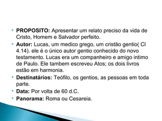  PROPOSITO: Apresentar um relato preciso da vida de
Cristo, Homem e Salvador perfeito.
 Autor: Lucas, um medico grego, um cristão gentio( Cl
4.14). ele é o único autor gentio conhecido do novo
testamento. Lucas era um companheiro e amigo intimo
de Paulo. Ele tambem escreveu Atos; os dois livros
estão em harmonia.
 Destinatários: Teófilo, os gentios, as pessoas em toda
parte.
 Data: Por volta de 60 d.C.
 Panorama: Roma ou Cesareia.
 
