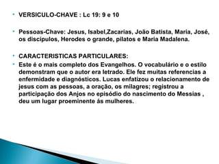  VERSICULO-CHAVE : Lc 19: 9 e 10
 Pessoas-Chave: Jesus, Isabel,Zacarias, João Batista, Maria, José,
os discípulos, Herodes o grande, pilatos e Maria Madalena.
 CARACTERISTICAS PARTICULARES:
 Este é o mais completo dos Evangelhos. O vocabulário e o estilo
demonstram que o autor era letrado. Ele fez muitas referencias a
enfermidade e diagnósticos. Lucas enfatizou o relacionamento de
jesus com as pessoas, a oração, os milagres; registrou a
participação dos Anjos no episódio do nascimento do Messias ,
deu um lugar proeminente ás mulheres.
 