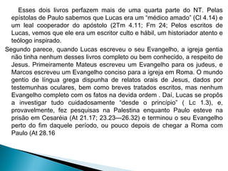 Esses dois livros perfazem mais de uma quarta parte do NT. Pelas
epístolas de Paulo sabemos que Lucas era um “médico amado” (Cl 4.14) e
um leal cooperador do apóstolo (2Tm 4.11; Fm 24; Pelos escritos de
Lucas, vemos que ele era um escritor culto e hábil, um historiador atento e
teólogo inspirado.
Segundo parece, quando Lucas escreveu o seu Evangelho, a igreja gentia
não tinha nenhum desses livros completo ou bem conhecido, a respeito de
Jesus. Primeiramente Mateus escreveu um Evangelho para os judeus, e
Marcos escreveu um Evangelho conciso para a igreja em Roma. O mundo
gentio de língua grega dispunha de relatos orais de Jesus, dados por
testemunhas oculares, bem como breves tratados escritos, mas nenhum
Evangelho completo com os fatos na devida ordem . Daí, Lucas se propôs
a investigar tudo cuidadosamente “desde o princípio” ( Lc 1.3), e,
provavelmente, fez pesquisas na Palestina enquanto Paulo esteve na
prisão em Cesaréia (At 21.17; 23.23—26.32) e terminou o seu Evangelho
perto do fim daquele período, ou pouco depois de chegar a Roma com
Paulo (At 28.16
 