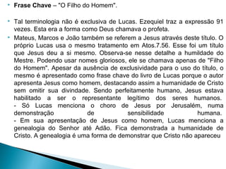  Frase Chave – "O Filho do Homem".
 Tal terminologia não é exclusiva de Lucas. Ezequiel traz a expressão 91
vezes. Esta era a forma como Deus chamava o profeta.
 Mateus, Marcos e João também se referem a Jesus através deste título. O
próprio Lucas usa o mesmo tratamento em Atos.7.56. Esse foi um título
que Jesus deu a si mesmo. Observa-se nesse detalhe a humildade do
Mestre. Podendo usar nomes gloriosos, ele se chamava apenas de "Filho
do Homem". Apesar da ausência de exclusividade para o uso do título, o
mesmo é apresentado como frase chave do livro de Lucas porque o autor
apresenta Jesus como homem, destacando assim a humanidade de Cristo
sem omitir sua divindade. Sendo perfeitamente humano, Jesus estava
habilitado a ser o representante legítimo dos seres humanos.
- Só Lucas menciona o choro de Jesus por Jerusalém, numa
demonstração de sensibilidade humana.
- Em sua apresentação de Jesus como homem, Lucas menciona a
genealogia do Senhor até Adão. Fica demonstrada a humanidade de
Cristo. A genealogia é uma forma de demonstrar que Cristo não apareceu
 