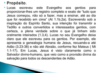  Propósito. 
 Lucas escreveu este Evangelho aos gentios para
proporcionar-lhes um registro completo e exato de “tudo que
Jesus começou, não só a fazer, mas a ensinar, até ao dia
que foi recebido em cima” (At 1.1b,2a). Escrevendo sob a
inspiração do Espírito Santo, sua intenção foi transmitir a
Teófilo e outros convertidos e interessados gentios, com
certeza, a plena verdade sobre o que já tinham sido
oralmente inteirados (1.3,4). Lucas no seu Evangelho deixa
claro que ele escreveu para os gentios. Por exemplo, ele
apresenta a genealogia humana de Jesus, recuando-a até
Adão (3.23-38) e não até Abraão, conforme fez Mateus ( Mt
1.1-17). Em Lucas, Jesus é visto claramente como o
Salvador divino-humano, que veio como a provisão divina da
salvação para todos os descendentes de Adão.
 