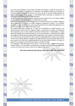 I V C O N G R E S O M A R I A N O N A C I O N A L 2 0 2 0 Página 15
Con otros nuevos milagros, quiso probar la Celestial Taumaturga su poder de intercesión. Es
clásico, en el Instituto el caso de Sor Cruz Mismetti. Esta religiosa cuidaba de las jóvenes en
una Correccional de Mujeres en Verona. Pero hacía más de un año que estaba postrada en
cama y desahuciada de los médicos, la enfermedad había consumido los pulmones, y se
esperaba de un momento a otro el triste desenlace.
Las jóvenes penitentes no se resignaban a perder a la que amaban como a una madre, rogaban
con fe y confianza ilimitada pidiendo a la Virgen Niña su curación.
Al terminar una novena ofrecida a la Virgencita, en la tarde del 5 de enero de 1885, la Religiosa
siente operarse en su cuerpo un cambio milagroso, desaparece la fiebre y sus miembros
adquieren un vigor extraordinario: curada repentinamente Sor Cruz Mismetti trabajó entre sus
jóvenes muchos años aún, hasta 1922 en que murió.
Sor Josefina Woinovich, después de 17 meses de inmovilidad por parálisis general, cura
repentinamente mientras besa la milagrosa imagen. La admiración, el estupor, el entusiasmo
de las presentes y de su misma madre la baronesa de Woinovich es indescriptible. La Virgen
Niña cuida también de sus hijas de América y así lo ha demostrado. La Virgencita de la Capilla
del Colegio de Villa del Parque (Capital Federal, Argentina), tiene también su pequeña historia.
Una noche del mes de diciembre de 1923, cuando la Capilla daba sobre Cuenca, unos extraños
entraron en la Capilla, bajaron la Imagen de la Virgen Niña del nicho que estaba sobre el Altar,
para sacarle los ex votos que la piedad agradecida de los fieles habían ofrecido a la Virgen. Al
querer forzar el Sagrario para llevarse los copones, prendieron fuego.
¿Y la Virgencita? Toda quemada menos la carita - y esta era de cera - milagrosamente intacta.
Llevada a Milán, en la Casa Madre, recompusieron la imagen, que es la misma que hoy desde
su Cuna, nos sonríe y nos invita a confiar en su milagrosa intercesión.
Pbro Federico Wernicke Pquia Nuestra Señora de los Lagos Villa la Angostura
 
