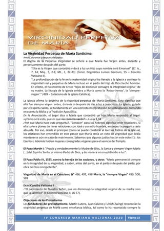 I V C O N G R E S O M A R I A N O N A C I O N A L 2 0 2 0 Página 16
La Virginidad Perpetua de María Santísima
Antes, durante y después del parto
El dogma de la Perpetua Virginidad se refiere a que María fue Virgen antes, durante y
perpetuamente después del parto.
“Ella es la Virgen que concebirá y dará a luz un Hijo cuyo nombre será Emanuel” (Cf. Is.,
7, 14; Miq., 5, 2-3; Mt., 1, 22-23) (Const. Dogmática Lumen Gentium, 55 – Concilio
Vaticano II).
“La profundización de la fe en la maternidad virginal ha llevado a la Iglesia a confesar la
virginidad real y perpetua de María incluso en el parto del Hijo de Dios hecho hombre.
En efecto, el nacimiento de Cristo “lejos de disminuir consagró la integridad virginal” de
su madre. La liturgia de la Iglesia celebra a María como la ‘Aeiparthenos’, la ‘siempre-
virgen’.” (499 – Catecismo de la Iglesia Católica).
La Iglesia afirma la doctrina de la virginidad perpetua de María Santísima. Esto significa que
ella fue siempre virgen: antes, durante y después de dar a luz a Jesucristo. La Iglesia, guiada
por el Espíritu Santo, se fundamenta en una correcta interpretación de la Revelación, tomando
en cuenta la Biblia y la Tradición Apostólica.
En la Anunciación, el ángel dice a María que concebirá un hijo. María respondió al ángel:
«¿Cómo será esto, puesto que no conozco varón?» -Lucas 1,34
¿Por qué María hace esta pregunta?. "Conocer" para los hebreos significa tener relaciones. Si
ella tuviera planes de tener relaciones con José o con otro hombre, entonces la pregunta sería
absurda. Por eso, desde el principio (como se puede constatar al leer los Padres de la Iglesia),
los cristianos han entendido en este pasaje que María tenía un voto de virginidad que debía
mantenerse aún en caso de matrimonio. Sabemos que algunos judíos hacían este voto (Ej.: los
Esenios). Además habían mujeres consagradas vírgenes para el servicio del Templo.
El Papa Martín I: "Propia y verdaderamente la Madre de Dios, la Santa y siempre Virgen María
(...) del Espíritu Santo, al mismo Verbo de Dios, y de manera incorruptible dio a luz".
El Papa Pablo IV, 1555, contra la herejía de los socianos, y otros: "María permaneció siempre
en la integridad de su virginidad, a saber, antes del parto, en el parto y después del parto, por
obra de Dios omnipotente".
Virginidad de María en el Catecismo N° 496, 497, 498 María, la "siempre Virgen" 499, 500,
501
En el Concilio Vaticano II
-"El nacimiento de Nuestro Señor, que no disminuyó la integridad virginal de su madre sino
que la santificó" (II Concilio Vaticano II, LG 57).
Objeciones de los Protestantes
Los fundadores del protestantismo, Martín Lutero, Juan Calvino y Ulrich Zwingli reconocían la
virginidad perpetua de María como enseñanza bíblica, tal como lo ha reconocido siempre la
 