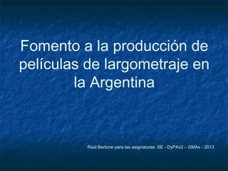 Fomento a la producción de
películas de largometraje en
la Argentina
Raúl Bertone para las asignaturas: SE - DyPAv2 – GMAv - 2014
 