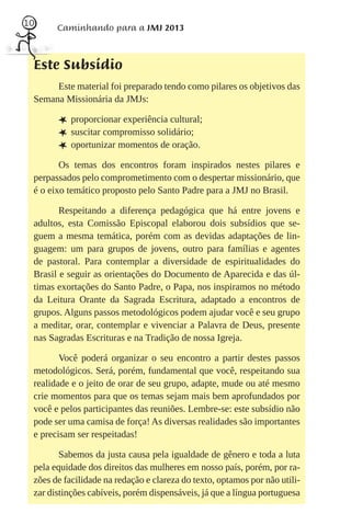10
       Caminhando para a JMJ 2013



 Este Subsídio
      Este material foi preparado tendo como pilares os objetivos das
 Semana Missionária da JMJs:

       L proporcionar experiência cultural;
       L suscitar compromisso solidário;
       L oportunizar momentos de oração.
        Os temas dos encontros foram inspirados nestes pilares e
 perpassados pelo comprometimento com o despertar missionário, que
 é o eixo temático proposto pelo Santo Padre para a JMJ no Brasil.

        Respeitando a diferença pedagógica que há entre jovens e
 adultos, esta Comissão Episcopal elaborou dois subsídios que se-
 guem a mesma temática, porém com as devidas adaptações de lin-
 guagem: um para grupos de jovens, outro para famílias e agentes
 de pastoral. Para contemplar a diversidade de espiritualidades do
 Brasil e seguir as orientações do Documento de Aparecida e das úl-
 timas exortações do Santo Padre, o Papa, nos inspiramos no método
 da Leitura Orante da Sagrada Escritura, adaptado a encontros de
 grupos. Alguns passos metodológicos podem ajudar você e seu grupo
 a meditar, orar, contemplar e vivenciar a Palavra de Deus, presente
 nas Sagradas Escrituras e na Tradição de nossa Igreja.

        Você poderá organizar o seu encontro a partir destes passos
 metodológicos. Será, porém, fundamental que você, respeitando sua
 realidade e o jeito de orar de seu grupo, adapte, mude ou até mesmo
 crie momentos para que os temas sejam mais bem aprofundados por
 você e pelos participantes das reuniões. Lembre-se: este subsídio não
 pode ser uma camisa de força! As diversas realidades são importantes
 e precisam ser respeitadas!

        Sabemos da justa causa pela igualdade de gênero e toda a luta
 pela equidade dos direitos das mulheres em nosso país, porém, por ra-
 zões de facilidade na redação e clareza do texto, optamos por não utili-
 zar distinções cabíveis, porém dispensáveis, já que a língua portuguesa
 