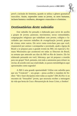 11
                              Caminhando para a JMJ 2013


prevê a inclusão do feminino, quando se utiliza o gênero gramatical
masculino. Assim, expressões como os jovens, os seres humanos,
incluem homens e mulheres, abrangem o masculino e o feminino.


Destinatários deste subsídio
       Este subsídio foi pensado e elaborado para servir de auxílio
a grupos de jovens; pastorais; movimentos; novas comunidades;
congregações religiosas que trabalham com jovens; colégios e fa-
culdades que exercem trabalhos de evangelização juvenil; grupos
de crisma; entre outros. Ele serve como texto-base para que você,
responsável por animar e acompanhar a juventude, ajude a Igreja do
Brasil a se preparar para o grande evento da JMJ, em especial a Se-
mana Missionária que acontecerá em todas as Dioceses do Brasil,
na semana que antecede aos dias da JMJ no Rio de Janeiro. Ele foi
elaborado pensando em você, liderança, que irá preparar a reunião
para seu grupo! Você, portanto, tem toda a autonomia para refazer ou
recriar, de acordo com sua criatividade, os passos metodológicos aqui
apresentados como sugestão!

       A JMJ é uma grande oportunidade! Utilize este subsídio para
que seu “Cenáculo” – seu grupo – possa acolher o mandato do Se-
nhor: “Ide e fazei discípulos entre todas as nações” (Mt 28,19) e ir ao
encontro da “Jerusalém” jovem, que necessita receber a mensagem
da vida que brota da Cruz e Ressurreição de Jesus Cristo, o Senhor!
 