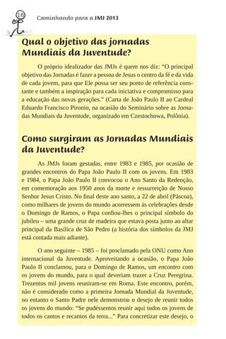 16
       Caminhando para a JMJ 2013



 Qual o objetivo das jornadas
 Mundiais da Juventude?
        O próprio idealizador das JMJs é quem nos diz: “O principal
 objetivo das Jornadas é fazer a pessoa de Jesus o centro da fé e da vida
 de cada jovem, para que Ele possa ser seu ponto de referência cons-
 tante e também a inspiração para cada iniciativa e compromisso para
 a educação das novas gerações.” (Carta de João Paulo II ao Cardeal
 Eduardo Francisco Pironio, na ocasião do Seminário sobre as Jorna-
 das Mundiais da Juventude, organizado em Czestochowa, Polônia).


 Como surgiram as Jornadas Mundiais
 da Juventude?
        As JMJs foram gestadas, entre 1983 e 1985, por ocasião de
 grandes encontros do Papa João Paulo II com os jovens. Em 1983
 e 1984, o Papa João Paulo II convocou o Ano Santo da Redenção,
 em comemoração aos 1950 anos da morte e ressurreição de Nosso
 Senhor Jesus Cristo. No ﬁnal deste ano santo, a 22 de abril (Páscoa),
 como milhares de jovens do mundo acorressem às celebrações desde
 o Domingo de Ramos, o Papa conﬁou-lhes o principal símbolo do
 jubileu – uma grande cruz de madeira que estava posta junto ao altar
 principal da Basílica de São Pedro (a história dos símbolos da JMJ
 está contada mais adiante).

        O ano seguinte – 1985 – foi proclamado pela ONU como Ano
 internacional da Juventude. Aproveitando a ocasião, o Papa João
 Paulo II conclamou, para o Domingo de Ramos, um encontro com
 os jovens do mundo, para o qual deveriam trazer a Cruz Peregrina.
 Trezentos mil jovens reuniram-se em Roma. Este encontro, porém,
 não é considerado como a primeira Jornada Mundial da Juventude,
 no entanto o Santo Padre nele demonstrou o desejo de reunir todos
 os jovens do mundo: “Se pudéssemos reunir aqui todos os jovens de
 todos os cantos e recantos da terra...” Para concretizar este desejo, o
 