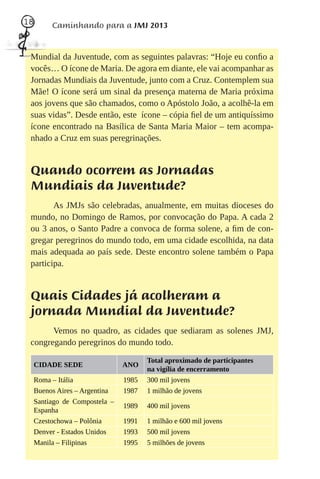 18        Caminhando para a JMJ 2013


 Mundial da Juventude, com as seguintes palavras: “Hoje eu conﬁo a
 vocês… O ícone de Maria. De agora em diante, ele vai acompanhar as
 Jornadas Mundiais da Juventude, junto com a Cruz. Contemplem sua
 Mãe! O ícone será um sinal da presença materna de Maria próxima
 aos jovens que são chamados, como o Apóstolo João, a acolhê-la em
 suas vidas”. Desde então, este ícone – cópia ﬁel de um antiquíssimo
 ícone encontrado na Basílica de Santa Maria Maior – tem acompa-
 nhado a Cruz em suas peregrinações.


 Quando ocorrem as Jornadas
 Mundiais da Juventude?
        As JMJs são celebradas, anualmente, em muitas dioceses do
 mundo, no Domingo de Ramos, por convocação do Papa. A cada 2
 ou 3 anos, o Santo Padre a convoca de forma solene, a ﬁm de con-
 gregar peregrinos do mundo todo, em uma cidade escolhida, na data
 mais adequada ao país sede. Deste encontro solene também o Papa
 participa.


 Quais Cidades já acolheram a
 jornada Mundial da Juventude?
       Vemos no quadro, as cidades que sediaram as solenes JMJ,
 congregando peregrinos do mundo todo.

                                       Total aproximado de participantes
     CIDADE SEDE                ANO
                                       na vigília de encerramento
     Roma – Itália              1985   300 mil jovens
     Buenos Aires – Argentina   1987   1 milhão de jovens
     Santiago de Compostela –
                                1989   400 mil jovens
     Espanha
     Czestochowa – Polônia      1991   1 milhão e 600 mil jovens
     Denver - Estados Unidos    1993   500 mil jovens
     Manila – Filipinas         1995   5 milhões de jovens
 