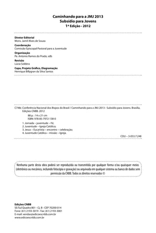 Caminhando para a JMJ 2013
                                     Subsídio para Jovens
                                        1ª Edição - 2012

Diretor Editorial
Mons. Jamil Alves de Souza
Coordenação
Comissão Episcopal Pastoral para a Juventude
Organização
Pe. Antonio Ramos do Prado, sdb
Revisão
Lúcia Soldera
Capa, Projeto Gráfico, Diagramação
Henrique Billygran da Silva Santos




C748c Conferência Nacional dos Bispos do Brasil / Caminhando para a JMJ 2013 - Subsídio para Jovens. Brasília,
      Edições CNBB. 2012
           88 p. : 14 x 21 cm
           ISBN: 978-85-7972-138-0
      1. Jornada – juventude – Fé;
      2. Juventude – Igreja Católica;
      3. Jesus – Eucaristia – encontro – celebração;
      4. Juventude Católica – missão – Igreja.
                                                                                              CDU – 3-053.7:248




  Nenhuma parte desta obra poderá ser reproduzida ou transmitida por qualquer forma e/ou quaisquer meios
 (eletrônico ou mecânico, incluindo fotocópia e gravação) ou arquivada em qualquer sistema ou banco de dados sem
                                 permissão da CNBB. Todos os direitos reservados ©




Edições CNBB
SE/Sul Quadra 801 - Cj. B - CEP 70200-014
Fone: (61) 2193-3019 - Fax: (61) 2193-3001
E-mail: vendas@edicoescnbb.com.br
www.edicoescnbb.com.br
 