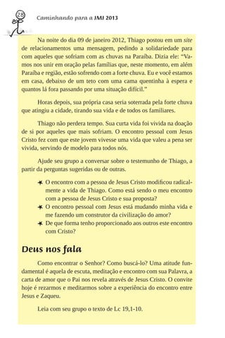 28
       Caminhando para a JMJ 2013


       Na noite do dia 09 de janeiro 2012, Thiago postou em um site
 de relacionamentos uma mensagem, pedindo a solidariedade para
 com aqueles que sofriam com as chuvas na Paraíba. Dizia ele: “Va-
 mos nos unir em oração pelas famílias que, neste momento, em além
 Paraíba e região, estão sofrendo com a forte chuva. Eu e você estamos
 em casa, debaixo de um teto com uma cama quentinha à espera e
 quantos lá fora passando por uma situação difícil.”

        Horas depois, sua própria casa seria soterrada pela forte chuva
 que atingiu a cidade, tirando sua vida e de todos os familiares.

        Thiago não perdera tempo. Sua curta vida foi vivida na doação
 de si por aqueles que mais sofriam. O encontro pessoal com Jesus
 Cristo fez com que este jovem vivesse uma vida que valeu a pena ser
 vivida, servindo de modelo para todos nós.

        Ajude seu grupo a conversar sobre o testemunho de Thiago, a
 partir da perguntas sugeridas ou de outras.

       L O encontro com a pessoa de Jesus Cristo modiﬁcou radical-
           mente a vida de Thiago. Como está sendo o meu encontro
           com a pessoa de Jesus Cristo e sua proposta?
       L   O encontro pessoal com Jesus está mudando minha vida e
           me fazendo um construtor da civilização do amor?
       L   De que forma tenho proporcionado aos outros este encontro
           com Cristo?


 Deus nos fala
        Como encontrar o Senhor? Como buscá-lo? Uma atitude fun-
 damental é aquela de escuta, meditação e encontro com sua Palavra, a
 carta de amor que o Pai nos revela através de Jesus Cristo. O convite
 hoje é rezarmos e meditarmos sobre a experiência do encontro entre
 Jesus e Zaqueu.

       Leia com seu grupo o texto de Lc 19,1-10.
 
