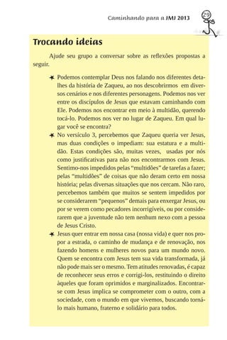 29
                             Caminhando para a JMJ 2013



Trocando ideias
       Ajude seu grupo a conversar sobre as reﬂexões propostas a
seguir.

     L Podemos contemplar Deus nos falando nos diferentes deta-
         lhes da história de Zaqueu, ao nos descobrirmos em diver-
         sos cenários e nos diferentes personagens. Podemos nos ver
         entre os discípulos de Jesus que estavam caminhando com
         Ele. Podemos nos encontrar em meio à multidão, querendo
         tocá-lo. Podemos nos ver no lugar de Zaqueu. Em qual lu-
         gar você se encontra?
     L   No versículo 3, percebemos que Zaqueu queria ver Jesus,
         mas duas condições o impediam: sua estatura e a multi-
         dão. Estas condições são, muitas vezes, usadas por nós
         como justiﬁcativas para não nos encontrarmos com Jesus.
         Sentimo-nos impedidos pelas “multidões” de tarefas a fazer;
         pelas “multidões” de coisas que não deram certo em nossa
         história; pelas diversas situações que nos cercam. Não raro,
         percebemos também que muitos se sentem impedidos por
         se considerarem “pequenos” demais para enxergar Jesus, ou
         por se verem como pecadores incorrigíveis, ou por conside-
         rarem que a juventude não tem nenhum nexo com a pessoa
         de Jesus Cristo.
     L   Jesus quer entrar em nossa casa (nossa vida) e quer nos pro-
         por a estrada, o caminho de mudança e de renovação, nos
         fazendo homens e mulheres novos para um mundo novo.
         Quem se encontra com Jesus tem sua vida transformada, já
         não pode mais ser o mesmo. Tem atitudes renovadas, é capaz
         de reconhecer seus erros e corrigi-los, restituindo o direito
         àqueles que foram oprimidos e marginalizados. Encontrar-
         se com Jesus implica se comprometer com o outro, com a
         sociedade, com o mundo em que vivemos, buscando torná-
         lo mais humano, fraterno e solidário para todos.
 