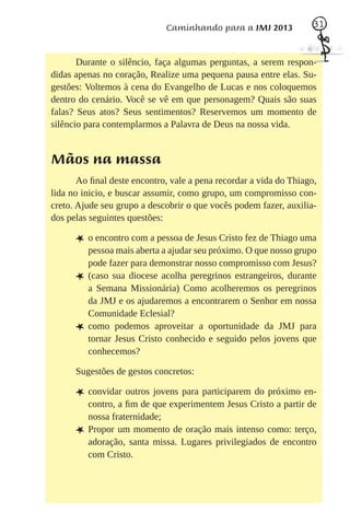 Caminhando para a JMJ 2013             31



       Durante o silêncio, faça algumas perguntas, a serem respon-
didas apenas no coração, Realize uma pequena pausa entre elas. Su-
gestões: Voltemos à cena do Evangelho de Lucas e nos coloquemos
dentro do cenário. Você se vê em que personagem? Quais são suas
falas? Seus atos? Seus sentimentos? Reservemos um momento de
silêncio para contemplarmos a Palavra de Deus na nossa vida.


Mãos na massa
       Ao ﬁnal deste encontro, vale a pena recordar a vida do Thiago,
lida no inicio, e buscar assumir, como grupo, um compromisso con-
creto. Ajude seu grupo a descobrir o que vocês podem fazer, auxilia-
dos pelas seguintes questões:

      L o encontro com a pessoa de Jesus Cristo fez de Thiago uma
          pessoa mais aberta a ajudar seu próximo. O que nosso grupo
          pode fazer para demonstrar nosso compromisso com Jesus?
      L   (caso sua diocese acolha peregrinos estrangeiros, durante
          a Semana Missionária) Como acolheremos os peregrinos
          da JMJ e os ajudaremos a encontrarem o Senhor em nossa
          Comunidade Eclesial?
      L   como podemos aproveitar a oportunidade da JMJ para
          tornar Jesus Cristo conhecido e seguido pelos jovens que
          conhecemos?

      Sugestões de gestos concretos:

      L convidar outros jovens para participarem do próximo en-
          contro, a ﬁm de que experimentem Jesus Cristo a partir de
          nossa fraternidade;
      L   Propor um momento de oração mais intenso como: terço,
          adoração, santa missa. Lugares privilegiados de encontro
          com Cristo.
 
