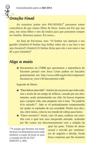 32         Caminhando para a JMJ 2013



     Oração Final
           Ao rezarmos juntos este PAI-NOSSO,2 possamos tomar
     consciência de que somos ﬁlhos de Deus, temos um Pai que nos
     ama, nos torna ﬁlhos e nos dá irmãos para que possamos sempre
     ser família. Rezemos juntos: Pai nosso...

            Ao ﬁnal do Pai-nosso, reze: “O Senhor nos abençoe e nos
     guarde! (Amém!) O Senhor faça brilhar sobre nós a sua face e nos
     seja favorável! (Amém!) O Senhor dirija para nós o seu rosto e nos
     dê a paz! (Amém!)”


     Algo a mais
           L Documentos da CNBB que apresentam a importância do
              Encontro pessoal com Jesus Cristo podem ser baixados
              gratuitamente em: http://www.cnbb.org.br/site/component/
              docman/cat_view/134-documentos-cnbb

           Sugestão de ﬁlmes:

           L “Para Salvar uma vida”: história de um jovem que tinha tudo,
                mas a morte de um amigo de infância, causada por seu afas-
                tamento, acaba atormentando sua vida. Ao buscar respostas
                para a própria vida, uma pergunta vem à tona: “Eu poderia
                tê-lo salvado?”. Jake se vê profundamente comprometido
                em ajudar os rejeitados de sua sociedade. Porém essa deci-
                são, entre outras, colocou seu mundo de cabeça para baixo.
            L “Outro encontro”: Sarah, com 19 anos, conhece um estra-
                nho com o qual tem uma inesperada amizade, acabando
                por lhe contar seu descontentamento com a religião da
                                           qual faz parte. Vítima de abuso
     2
       “A oração que fazemos em nome sexual e movida por sentimen-
     de Jesus vai diretamente para onde
     também a oração de Jesus ia: para tos de angústia e dúvida, Sarah
     o coração do Pai do Céu”              busca respostas que lhe mostrem
     (YOUCAT, n. 495)
 