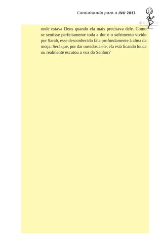 Caminhando para a JMJ 2013                 33



onde estava Deus quando ela mais precisava dele. Como
se sentisse perfeitamente toda a dor e o sofrimento vivido
por Sarah, esse desconhecido fala profundamente à alma da
moça. Será que, por dar ouvidos a ele, ela está ﬁcando louca
ou realmente escutou a voz do Senhor?
 