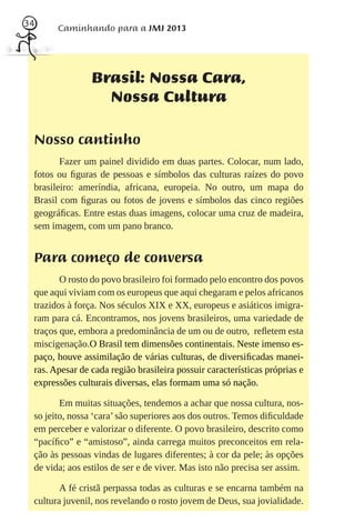 34
       Caminhando para a JMJ 2013




                Brasil: Nossa Cara,
                  Nossa Cultura

 Nosso cantinho
        Fazer um painel dividido em duas partes. Colocar, num lado,
 fotos ou ﬁguras de pessoas e símbolos das culturas raízes do povo
 brasileiro: ameríndia, africana, europeia. No outro, um mapa do
 Brasil com ﬁguras ou fotos de jovens e símbolos das cinco regiões
 geográﬁcas. Entre estas duas imagens, colocar uma cruz de madeira,
 sem imagem, com um pano branco.


 Para começo de conversa
        O rosto do povo brasileiro foi formado pelo encontro dos povos
 que aqui viviam com os europeus que aqui chegaram e pelos africanos
 trazidos à força. Nos séculos XIX e XX, europeus e asiáticos imigra-
 ram para cá. Encontramos, nos jovens brasileiros, uma variedade de
 traços que, embora a predominância de um ou de outro, reﬂetem esta
 miscigenação.O Brasil tem dimensões continentais. Neste imenso es-
 paço, houve assimilação de várias culturas, de diversiﬁcadas manei-
 ras. Apesar de cada região brasileira possuir características próprias e
 expressões culturais diversas, elas formam uma só nação.

        Em muitas situações, tendemos a achar que nossa cultura, nos-
 so jeito, nossa ‘cara’ são superiores aos dos outros. Temos diﬁculdade
 em perceber e valorizar o diferente. O povo brasileiro, descrito como
 “pacíﬁco” e “amistoso”, ainda carrega muitos preconceitos em rela-
 ção às pessoas vindas de lugares diferentes; à cor da pele; às opções
 de vida; aos estilos de ser e de viver. Mas isto não precisa ser assim.

        A fé cristã perpassa todas as culturas e se encarna também na
 cultura juvenil, nos revelando o rosto jovem de Deus, sua jovialidade.
 