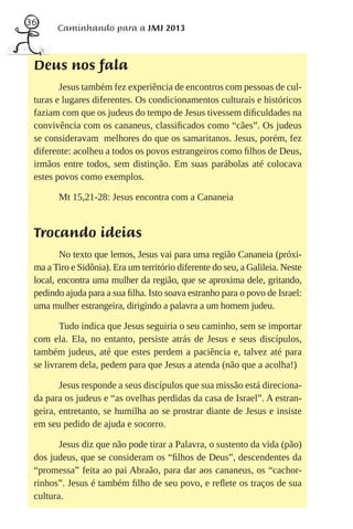 36
       Caminhando para a JMJ 2013



 Deus nos fala
        Jesus também fez experiência de encontros com pessoas de cul-
 turas e lugares diferentes. Os condicionamentos culturais e históricos
 faziam com que os judeus do tempo de Jesus tivessem diﬁculdades na
 convivência com os cananeus, classiﬁcados como “cães”. Os judeus
 se consideravam melhores do que os samaritanos. Jesus, porém, fez
 diferente: acolheu a todos os povos estrangeiros como ﬁlhos de Deus,
 irmãos entre todos, sem distinção. Em suas parábolas até colocava
 estes povos como exemplos.

        Mt 15,21-28: Jesus encontra com a Cananeia


 Trocando ideias
        No texto que lemos, Jesus vai para uma região Cananeia (próxi-
 ma a Tiro e Sidônia). Era um território diferente do seu, a Galileia. Neste
 local, encontra uma mulher da região, que se aproxima dele, gritando,
 pedindo ajuda para a sua ﬁlha. Isto soava estranho para o povo de Israel:
 uma mulher estrangeira, dirigindo a palavra a um homem judeu.

        Tudo indica que Jesus seguiria o seu caminho, sem se importar
 com ela. Ela, no entanto, persiste atrás de Jesus e seus discípulos,
 também judeus, até que estes perdem a paciência e, talvez até para
 se livrarem dela, pedem para que Jesus a atenda (não que a acolha!)

        Jesus responde a seus discípulos que sua missão está direciona-
 da para os judeus e “as ovelhas perdidas da casa de Israel”. A estran-
 geira, entretanto, se humilha ao se prostrar diante de Jesus e insiste
 em seu pedido de ajuda e socorro.

        Jesus diz que não pode tirar a Palavra, o sustento da vida (pão)
 dos judeus, que se consideram os “ﬁlhos de Deus”, descendentes da
 “promessa” feita ao pai Abraão, para dar aos cananeus, os “cachor-
 rinhos”. Jesus é também ﬁlho de seu povo, e reﬂete os traços de sua
 cultura.
 