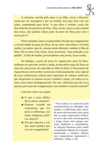 37
                                Caminhando para a JMJ 2013


      A cananeia, movida pelo amor à sua ﬁlha, vence a discrimi-
nação por ser estrangeira e por ser mulher. Ela ousa falar com um
judeu, respondendo para Jesus: “o que dizes é verdade, vocês são
descendentes da promessa de Deus. Mas, assim, como os cães comem
dos restos, não poderia sobrar parte do amor de Deus para com o
nosso povo?”

      Neste momento, Jesus é surpreendido. Percebe que ninguém tem
a exclusividade da graça de Deus, de seu amor. Reconhece a fé desta
mulher, reconhece que ela, mesmo sendo diferente, também é ﬁlha de
Deus. Ela se torna irmã. Então, Jesus acrescenta: “seja realizado o seu
pedido”. A ﬁlha de mulher, provavelmente uma jovem, ﬁcou curada.

       No diálogo, a partir de nossa fé, regada pelo amor de Deus,
podemos nos perceber irmãos e irmãs, ao descobrir traços de Deus no
rosto de cada jovem, de cada ﬁlha ou ﬁlho de Deus. O documento de
Aparecida nos alerta sobre o processo vivido atualmente: uma espécie
de nova colonização cultural pela imposição de culturas artiﬁciais,
que desprezam as culturas locais e tendem a impor, em todos os se-
tores, uma cultura homogeneizada. Por isto, reﬂetimos que não só as
pessoas precisam de evangelização, mas também o sistema cultural!3

      Converse com o seu grupo:

      LO     que o texto bíblico
          diz ao nosso contexto?
                                        3
          Estamos vivendo um              “Essa cultura se caracteriza pela
      L                                 autorreferência do indivíduo, que
          cristianismo que res-         conduz à indiferença pelo outro,
          peita as diferenças cul-      de quem não necessita e por quem
          turais, religiosas, políti-   não se sente responsável. Prefere-
          cas, étnicas?                 se viver o dia a dia, sem programas
          Em que aspectos a cul-        a longo prazo nem apegos pes-
      L                                 soais, familiares e comunitários.
          tura atual também pre-        As relações humanas estão sendo
          cisa ser evangelizada?        consideradas objetos de consumo,
                                        conduzindo a relações afetivas
                                        sem compromisso responsável e
                                        definitivo.” (DAp, n. 36)
 