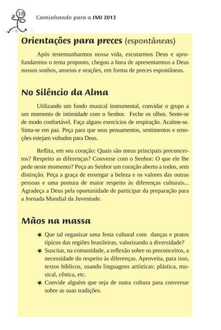 38
       Caminhando para a JMJ 2013



 Orientações para preces (espontâneas)
       Após testemunharmos nossa vida, escutarmos Deus e apro-
 fundarmos o tema proposto, chegou a hora de apresentarmos a Deus
 nossos sonhos, anseios e orações, em forma de preces espontâneas.


 No Silêncio da Alma
        Utilizando um fundo musical instrumental, convidar o grupo a
 um momento de intimidade com o Senhor. Feche os olhos. Sente-se
 de modo confortável. Faça alguns exercícios de respiração. Acalme-se.
 Sinta-se em paz. Peça para que seus pensamentos, sentimentos e emo-
 ções estejam voltados para Deus.

        Reﬂita, em seu coração: Quais são meus principais preconcei-
 tos? Respeito as diferenças? Converse com o Senhor: O que ele lhe
 pede neste momento? Peça ao Senhor um coração aberto a todos, sem
 distinção. Peça a graça de enxergar a beleza e os valores das outras
 pessoas e uma postura de maior respeito às diferenças culturais...
 Agradeça a Deus pela oportunidade de participar da preparação para
 a Jornada Mundial da Juventude.


 Mãos na massa
       L Que tal organizar uma festa cultural com        danças e pratos
           típicos das regiões brasileiras, valorizando a diversidade?
       L   Suscitar, na comunidade, a reﬂexão sobre os preconceitos, a
           necessidade do respeito às diferenças. Aproveita, para isso,
           textos bíblicos, usando linguagens artísticas: plástica, mu-
           sical, cênica, etc.
       L   Convide alguém que seja de outra cultura para conversar
           sobre as suas tradições.
 