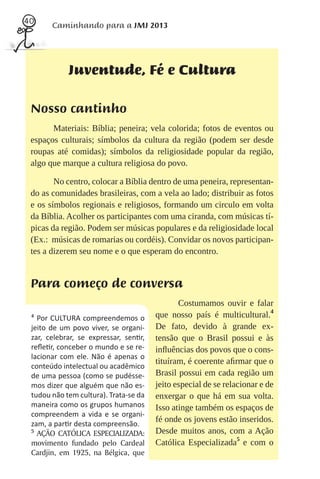 40
       Caminhando para a JMJ 2013




            Juventude, Fé e Cultura

 Nosso cantinho
       Materiais: Bíblia; peneira; vela colorida; fotos de eventos ou
 espaços culturais; símbolos da cultura da região (podem ser desde
 roupas até comidas); símbolos da religiosidade popular da região,
 algo que marque a cultura religiosa do povo.

        No centro, colocar a Bíblia dentro de uma peneira, representan-
 do as comunidades brasileiras, com a vela ao lado; distribuir as fotos
 e os símbolos regionais e religiosos, formando um circulo em volta
 da Bíblia. Acolher os participantes com uma ciranda, com músicas tí-
 picas da região. Podem ser músicas populares e da religiosidade local
 (Ex.: músicas de romarias ou cordéis). Convidar os novos participan-
 tes a dizerem seu nome e o que esperam do encontro.


 Para começo de conversa
                                              Costumamos ouvir e falar
 4
   Por CULTURA compreendemos o         que nosso país é multicultural.4
 jeito de um povo viver, se organi-    De fato, devido à grande ex-
 zar, celebrar, se expressar, sen r,   tensão que o Brasil possui e às
 reﬂe r, conceber o mundo e se re-     inﬂuências dos povos que o cons-
 lacionar com ele. Não é apenas o
                                       tituíram, é coerente aﬁrmar que o
 conteúdo intelectual ou acadêmico
 de uma pessoa (como se pudésse-       Brasil possui em cada região um
 mos dizer que alguém que não es-      jeito especial de se relacionar e de
 tudou não tem cultura). Trata-se da   enxergar o que há em sua volta.
 maneira como os grupos humanos        Isso atinge também os espaços de
 compreendem a vida e se organi-
 zam, a par r desta compreensão.
                                       fé onde os jovens estão inseridos.
 5
   AÇÃO CATÓLICA ESPECIALIZADA:        Desde muitos anos, com a Ação
 movimento fundado pelo Cardeal        Católica Especializada5 e com o
 Cardjin, em 1925, na Bélgica, que
 