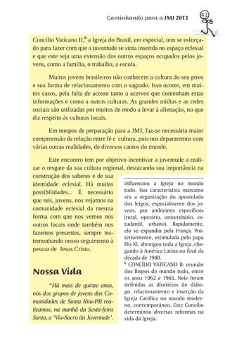 41
                                Caminhando para a JMJ 2013


Concílio Vaticano II,6 a Igreja do Brasil, em especial, tem se esforça-
do para fazer com que a juventude se sinta inserida no espaço eclesial
e que este seja uma extensão dos outros espaços ocupados pelos jo-
vens, como a família, o trabalho, a escola.

       Muitos jovens brasileiros não conhecem a cultura do seu povo
e sua forma de relacionamento com o sagrado. Isso ocorre, em mui-
tos casos, pela falta de acesso tanto a acervos que contenham estas
informações e como a outras culturas. As grandes mídias e as redes
sociais são utilizadas por muitos de modo a levar à alienação, no que
diz respeito às culturas locais.

       Em tempos de preparação para a JMJ, faz-se necessária maior
compreensão da relação entre fé e cultura, pois nos depararemos com
várias outras realidades, de diversos cantos do mundo.

       Este encontro tem por objetivo incentivar a juventude a reali-
zar o resgate da sua cultura regional, destacando sua importância na
construção dos saberes e de sua
identidade eclesial. Há muitas        influenciou a Igreja no mundo
possibilidades... É necessário        todo. Sua característica marcante
                                      era a organização do apostolado
que nós, jovens, nos vejamos na
                                      dos leigos, especialmente dos jo-
comunidade eclesial da mesma          vens, por ambientes específicos
forma com que nos vemos nos           (rural, operário, universitário, es-
outros locais onde também nos         tudantil, urbano). Rapidamente,
fazemos presentes, sempre tes-        ela se expandiu pela França. Pos-
                                      teriormente, estimulada pelo papa
temunhando nosso seguimento à
                                      Pio XI, abrangeu toda a Igreja, che-
pessoa de Jesus Cristo.               gando à América Latina no final da
                                       década de 1940.
                                       6
                                         CONCÍLIO VATICANO II: reunião
Nossa Vida                             dos Bispos do mundo todo, entre
                                       os anos 1962 e 1965. Nele foram
       “Há mais de quinze anos,        definidas as diretrizes de diálo-
nós dos grupos de jovens das Co-       go, relacionamento e inserção da
                                       Igreja Católica no mundo moder-
munidades de Santa Rita-PB rea-
                                       no, contemporâneo. Este Concílio
lizamos, na manhã da Sexta-feira       determinou diversas reformas na
Santa, a ‘Via-Sacra da Juventude’.     vida da Igreja.
 