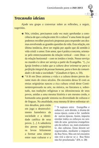 Caminhando para a JMJ 2013                 43
                                                                         43



Trocando ideias
      Ajude seu grupo a conversar sobre as reﬂexões, a seguir,
sugeridas.

     L Nós, cristãos, precisamos cada vez mais aprofundar a cons-
                                             7
         ciência de que a relação entre fé e cultura é uma fonte da qual
         podemos recolher possíveis propostas para responder aos dra-
         mas envolvendo as grandes questões da vida. Esta relação, em
         última instância, deve ser regida por aquilo que dá sentido à
         vida cristã: o amor. Este amor, que é prática concreta, orienta-
         se pelo entrecruzamento da relação vertical – com Deus – e
         da relação horizontal – com os irmãos e irmãs. Nosso serviço
         no mundo é e deve ser serviço a partir do Evangelho. “(...) a
         Igreja lembra a todos que a cultura deve orientar-se para a
         perfeição integral da pessoa humana, para o bem da comuni-
         dade e de toda a sociedade.” (Gaudium et Spes, n. 59).
     L   “A fé em Deus animou a vida e a cultura destes povos du-
         rante mais de cinco séculos. Do encontro dessa fé com as
         etnias originárias nasceu a rica cultura cristã deste Conti-
         nenteexpressada na arte, na música, na literatura e, sobre-
         tudo, nas tradições religiosas e na idiossincrasia de seus
         povos, unidas a uma mesma história e um mesmo credo, e
         formando uma grande sintonia na diversidade de culturas e
         de línguas. Na atualidade, essa mesma fé deve enfrentar sé-
         rios desaﬁos, pois estão 7
                                         “A ruptura entre Evangelho e
         em jogo o desenvolvi- cultura é, sem dúvida, o drama de
         mento harmônico da nossa época, como o foi também
         sociedade e a identi- de outras épocas. Assim, importa
         dade católica de seus envidar todos os esforços no sen-
         povos. [...] A sabedoria tido de uma generosa evangeliza-
                                      ção da cultura ou, mais exatamen-
         dos povos originários te, das culturas. Estas devem ser
         os levou felizmente regeneradas, mediante o impacto
         a formar uma síntese da Boa Nova. Mas um tal encontro
         entre suas culturas e a não virá a dar-se se a Boa Nova
                                      não for proclamada.” (EN, n. 20)
 