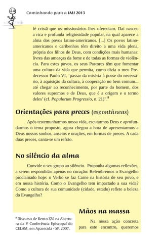 44         Caminhando para a JMJ 2013


               fé cristã que os missionários lhes ofereciam. Daí nasceu
               a rica e profunda religiosidade popular, na qual aparece a
               alma dos povos latino-americanos. [...] Os povos latino-
               americanos e caribenhos têm direito a uma vida plena,
               própria dos ﬁlhos de Deus, com condições mais humanas:
               livres das ameaças da fome e de todas as formas de violên-
               cia. Para estes povos, os seus Pastores têm que fomentar
               uma cultura da vida que permita, como dizia o meu Pre-
               decessor Paulo VI, ‘passar da miséria à posse do necessá-
               rio, à aquisição da cultura, à cooperação no bem comum...
               até chegar ao reconhecimento, por parte do homem, dos
               valores supremos e de Deus, que é a origem e o termo
               deles’ (cf. Populorum Progressio, n. 21)”.8


     Orientações para preces (espontâneas)
           Após testemunharmos nossa vida, escutarmos Deus e aprofun-
     darmos o tema proposto, agora chegou a hora de apresentarmos a
     Deus nossos sonhos, anseios e orações, em formas de preces. A cada
     duas preces, canta-se um refrão.


     No silêncio da alma
           Convide o seu grupo ao silêncio. Proponha algumas reﬂexões,
     a serem respondidas apenas no coração: Relembremos o Evangelho
     proclamado hoje: o Verbo se faz Carne na história de seu povo, e
     em nossa história. Como o Evangelho tem impactado a sua vida?
     Como a cultura de sua comunidade (cidade, estado) reﬂete a beleza
     do Evangelho?


                                          Mãos na massa
     8
       Discurso de Bento XVI na Abertu-
     ra da V Conferência Episcopal do
                                               Na nossa ação concreta
     CELAM, em Aparecida - SP, 2007.      para este encontro, queremos
 