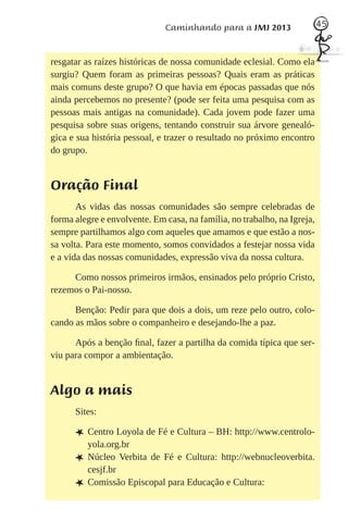 Caminhando para a JMJ 2013                  45



resgatar as raízes históricas de nossa comunidade eclesial. Como ela
surgiu? Quem foram as primeiras pessoas? Quais eram as práticas
mais comuns deste grupo? O que havia em épocas passadas que nós
ainda percebemos no presente? (pode ser feita uma pesquisa com as
pessoas mais antigas na comunidade). Cada jovem pode fazer uma
pesquisa sobre suas origens, tentando construir sua árvore genealó-
gica e sua história pessoal, e trazer o resultado no próximo encontro
do grupo.


Oração Final
       As vidas das nossas comunidades são sempre celebradas de
forma alegre e envolvente. Em casa, na família, no trabalho, na Igreja,
sempre partilhamos algo com aqueles que amamos e que estão a nos-
sa volta. Para este momento, somos convidados a festejar nossa vida
e a vida das nossas comunidades, expressão viva da nossa cultura.

     Como nossos primeiros irmãos, ensinados pelo próprio Cristo,
rezemos o Pai-nosso.

      Benção: Pedir para que dois a dois, um reze pelo outro, colo-
cando as mãos sobre o companheiro e desejando-lhe a paz.

      Após a benção ﬁnal, fazer a partilha da comida típica que ser-
viu para compor a ambientação.


Algo a mais
      Sites:

      L Centro Loyola de Fé e Cultura – BH: http://www.centrolo-
          yola.org.br
      L   Núcleo Verbita de Fé e Cultura: http://webnucleoverbita.
          cesjf.br
      L   Comissão Episcopal para Educação e Cultura:
 