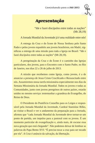 5
                             Caminhando para a JMJ 2013




                    Apresentação
                   “Ide e fazei discípulos entre todas as nações”
                                                       (Mt 28,19)

      A Jornada Mundial da Juventude já é uma realidade entre nós!

       A entrega da Cruz e do Ícone de Nossa Senhora pelo Santo
Padre e pelos jovens espanhóis aos jovens brasileiros, em Madri, sig-
niﬁcou a entrega de uma missão para toda a Igreja no Brasil: “Ide e
fazei discípulos entre todas as nações” (Mt 28,19).

       A peregrinação da Cruz e do Ícone é o caminho das Igrejas
particulares, dos jovens, para o Encontro com o Santo Padre, no Rio
de Janeiro, nos dias 22 a 26 de julho de 2013.

      A missão que recebemos como Igreja, como jovens, é a de
anunciar a presença de Jesus Cristo Cruciﬁcado e Ressuscitado entre
nós. Assumiremos nossa tarefa missionária especialmente nos dias da
Semana Missionária da Jornada Mundial. Todos os jovens e todas as
Comunidades, junto com jovens peregrinos de outros países, estarão
unidos no mesmo serviço: testemunhar a grandeza do Evangelho, do
Reino de Deus.

       O Presidente do Pontifício Conselho para os Leigos e respon-
sável pela Jornada Mundial da Juventude, Cardeal Stanislaw Rilko,
ao visitar o Brasil e ver o andamento da preparação para a Jornada,
aﬁrmou que “cada Jornada Mundial da Juventude deve tornar-se um
ponto de partida, um impulso para a pastoral com os jovens. É um
momento particular de evangelização e, ainda mais, de escutar essa
nova geração que está chegando”. Não podemos deixar de lembrar as
palavras do Papa Bento XVI: “É preciso tocar a cruz para ser tocado
por ela”. A Cruz é anúncio da salvação, da libertação.
 