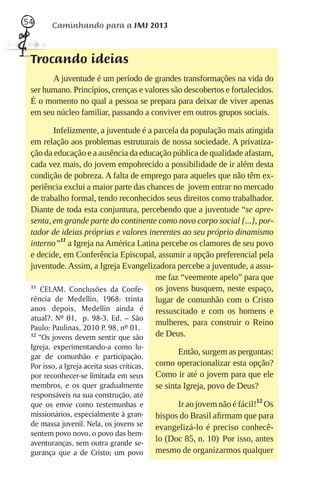 54      Caminhando para a JMJ 2013



 Trocando ideias
       A juventude é um período de grandes transformações na vida do
 ser humano. Princípios, crenças e valores são descobertos e fortalecidos.
 É o momento no qual a pessoa se prepara para deixar de viver apenas
 em seu núcleo familiar, passando a conviver em outros grupos sociais.

         Infelizmente, a juventude é a parcela da população mais atingida
 em relação aos problemas estruturais de nossa sociedade. A privatiza-
 ção da educação e a ausência da educação pública de qualidade afastam,
 cada vez mais, do jovem empobrecido a possibilidade de ir além desta
 condição de pobreza. A falta de emprego para aqueles que não têm ex-
 periência exclui a maior parte das chances de jovem entrar no mercado
 de trabalho formal, tendo reconhecidos seus direitos como trabalhador.
 Diante de toda esta conjuntura, percebendo que a juventude “se apre-
 senta, em grande parte do continente como novo corpo social {...}, por-
 tador de ideias próprias e valores inerentes ao seu próprio dinamismo
 interno”11 a Igreja na América Latina percebe os clamores de seu povo
 e decide, em Conferência Episcopal, assumir a opção preferencial pela
 juventude. Assim, a Igreja Evangelizadora percebe a juventude, a assu-
                                       me faz “veemente apelo” para que
 11
     CELAM. Conclusões da Confe-       os jovens busquem, neste espaço,
 rência de Medellin, 1968: trinta      lugar de comunhão com o Cristo
 anos depois, Medellin ainda é         ressuscitado e com os homens e
 atual?. Nº 01, p. 98-3. Ed. – São
                                       mulheres, para construir o Reino
 Paulo: Paulinas, 2010 P. 98, nº 01.
 12
    “Os jovens devem sentir que são    de Deus.
 Igreja, experimentando-a como lu-
                                                   Então, surgem as perguntas:
 gar de comunhão e participação.
 Por isso, a Igreja aceita suas críticas,   como operacionalizar esta opção?
 por reconhecer-se limitada em seus         Como ir até o jovem para que ele
 membros, e os quer gradualmente            se sinta Igreja, povo de Deus?
 responsáveis na sua construção, até
 que os envie como testemunhas e                  Ir ao jovem não é fácil!12 Os
 missionários, especialmente à gran-        bispos do Brasil aﬁrmam que para
 de massa juvenil. Nela, os jovens se       evangelizá-lo é preciso conhecê-
 sentem povo novo, o povo das bem-
 aventuranças, sem outra grande se-
                                            lo (Doc 85, n. 10). Por isso, antes
 gurança que a de Cristo; um povo           mesmo de organizarmos qualquer
 