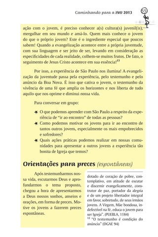 Caminhando para a JMJ 2013                55



ação com o jovem, é preciso conhecer a(s) cultura(s) juvenil(is),
mergulhar em seu mundo e amá-lo. Quem mais conhece o jovem
do que o próprio jovem? Este é o ingrediente especial que poucos
sabem! Quando a evangelização acontece entre a própria juventude,
com sua linguagem e ser jeito de ser, levando em consideração as
especiﬁcidades de cada realidade, colhem-se muitos frutos. De fato, o
seguimento de Jesus Cristo acontece em sua essência!13

      Por isso, a experiência de São Paulo nos ilumina! A evangeli-
zação da juventude passa pela experiência, pelo testemunho e pelo
anúncio da Boa Nova. É isso que cativa o jovem, o testemunho da
vivência de uma fé que amplia os horizontes e nos liberta de tudo
aquilo que nos oprime e diminui nossa vida.

      Para conversar em grupo:

      L O que podemos aprender com São Paulo a respeito da expe-
          riência de “ir ao encontro” de todas as pessoas?
      L   Como podemos motivar os jovens para ir ao encontro de
          tantos outros jovens, especialmente os mais empobrecidos
          e sofredores?
      L   Quais ações práticas podemos realizar em nossas comu-
          nidades para apresentar a outros jovens a experiência tão
          bonita de Igreja que temos?


Orientações para preces (espontâneas)
      Após testemunharmos nos-
                                    dotado de coração de pobre, con-
sa vida, escutarmos Deus e apro-    templativo, em atitude de escutar
fundarmos o tema proposto,          e discernir evangelicamente, cons-
chegou a hora de apresentarmos      trutor de paz, portador da alegria
a Deus nossos sonhos, anseios e     e de um projeto libertador integral
orações, em forma de preces. Mo-    em favor, sobretudo, de seus irmãos
                                    jovens. A Virgem, Mãe bondosa, in-
tive os jovens a fazerem preces     defectível na fé, educa o jovem para
espontâneas.                        ser Igreja”. (PUEBLA, 1184)
                                    13
                                       “O testemunho é condição do
                                    anúncio” (DGAE 94)
 
