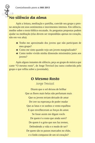 56         Caminhando para a JMJ 2013



     No silêncio da alma
            Após a leitura, meditação e partilha, convide seu grupo a pres-
     tar atenção em seus sentimentos e movimentos internos. Em silêncio,
     medite sobre o texto bíblico escutado. As perguntas propostas podem
     ajudar na meditação (elas devem ser respondidas apenas no coração,
     não em voz alta).

           L Tenho me aproximado dos jovens que não participam de
               meu grupo?
           L   Como me sinto quando vejo um jovem marginalizado?
           L   Como tenho vivido minha dimensão missionária junto aos
               jovens?

           Após alguns instantes de silêncio, peça ao grupo de música que
     cante “O mesmo rosto”, de Jorge Trevisol (ou outra conhecida pelo
     grupo e que reﬂita sobre a juventude).


                          O Mesmo Rosto
                               Jorge Trevisol
                         Dizem que o sol deixou de brilhar
                    Que as ﬂores mais belas não perfumam mais
                       Que os jovens teriam deixado de amar
                        De crer na esperança de poder mudar
                     Que as lutas e os sonhos o vento espalhou
                       E que envelheceram as forças do amor.
                           Se fosse assim me digam vocês
                         De quem é o rosto que ainda sorri?
                        De quem é o grito que nos faz tremer,
                        Defendendo a vida e o modo de ser?
                     De quem são os passos marcados no chão,
                       e o lindo compasso de um só coração?
 