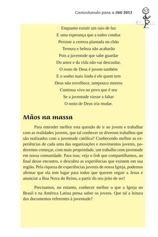 Caminhando para a JMJ 2013                57



                     Enquanto existir um raio de luz
                   E uma esperança que a todos conduz
                    Persiste a certeza plantada no chão
                      Ternura e beleza não acabarão
                    Pois a juventude que sabe guardar
                   Do amor e da vida não vai descuidar.
                    O rosto de Deus é jovem também
                   E o sonho mais lindo é ele quem tem
                  Deus não envelhece, tampouco morreu
                     Continua vivo no povo que é seu
                       Se a juventude viesse a faltar
                       O rosto de Deus iria mudar.


Mãos na massa
      Para entender melhor esta questão de ir ao jovem e trabalhar
com as realidades juvenis, que tal conhecer os diversos trabalhos que
são realizados com a juventude católica? Conhecendo melhor as ex-
periências de cada uma das organizações e movimentos juvenis, po-
deremos começar, com mais propriedade, um trabalho com juventude
em nossa comunidade. Para isso, veja o link que compartilhamos, ao
ﬁnal desse encontro, e descubra as experiências que existem em sua
região. Pela riqueza de experiências juvenis de nossa Igreja, podemos
aﬁrmar que ela tem lugar para todos que querem seguir a Jesus e
anunciar a Boa Nova do Reino, a partir do seu jeito de ser!

       Precisamos, no entanto, conhecer melhor o que a Igreja no
Brasil e na América Latina pensa sobre os jovens. Que tal a leitura
dos documentos referentes à juventude?
 