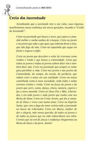 58
      Caminhando para a JMJ 2013



 Creio da Juventude
       Acreditando que a juventude tem o seu valor, suas riquezas,
 manifestemos nossa conﬁança nas novas gerações, rezando o “Credo
 da Juventude”:

       Creio na juventude que busca o novo, que espera o ama-
       nhã melhor e sonha sonhos de crianças. Creio no jovem
       e na jovem que sabe o que quer, que enfrenta ﬁrme a luta,
       que não foge da raia. Creio na rapaziada que segue em
       frente e segura o rojão.

       Creio no jovem que descobre o valor de vivermos como
       irmãos e irmãs e que busca a comunidade. Creio que
       todos os jovens e todas as jovens sabem dizer sim e tam-
       bém dizer não. Creio na juventude que sempre se reúne
       para partilhar a vida. Creio nos jovens e nas jovens da
       Comunidade, do campo, da escola, da periferia, que
       sabem viver o amor em sua realidade. Creio em nossa
       caminhada rumo à nova sociedade, onde todos e todas
       seremos irmãos e irmãs. Creio na força do jovem e da
       jovem que sorri, canta, dança, chora, namora, espera e
       faz o novo amanhã. Creio no Deus Pai e Mãe, Liberta-
       dor, e em todo jovem e toda jovem que sonha com seu
       Reino de Amor. Creio no Cristo Jovem, que fez a vonta-
       de de Deus e viveu com muito amor. Creio no Espírito
       Santo, que com o fogo do amor anima toda a juventude
       na busca do Libertador. Creio em Maria, mulher de
       dor e alegria, mãe nossa querida, de todos os jovens e
       de todas as jovens que na vida redescobrem seu valor.
       Cremos que só com fé, força e conﬁança chegaremos ao
       Reino de Deus e do povo. Amém!
 