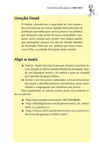 59
                             Caminhando para a JMJ 2013



Oração Final
      Ó Senhor, concedei-nos a capacidade de viver juntos e
      de aceitarmos uns aos outros. Agradecemos pelo amor de
      predileção que tendes para com os jovens e vos pedimos
      que abençoeis cada jovem de nossa comunidade e pre-
      pareis nosso coração para receber com alegria aqueles
      que participarão conosco nos dias da Jornada Mundial
      da Juventude. Tudo isso vos pedimos por Jesus Cristo,
      vosso Filho, na unidade do Espírito Santo. Amém!


Algo a mais
      L YouCat - Youth Catecism (Catecismo Jovem). Catecismo Jo-
          vem, lançado na última Jornada Mundial da Juventude, abor-
          da, em linguagem juvenil, a fé católica e parte do conteúdo
          do Catecismo da Igreja Católica.
      L Acesse o site dos jovens conectados: www.jovensconecta-
          dos.org.br/ e descubra pastorais, movimentos, novas comu-
          nidades e congregações que trabalham com jovens.
      Para compreender as culturas juvenis atuais, há excelentes ví-
deo na internet:

      L <http://www.youtube.com/watch?v=9H-D5KJ0BZ0>
      L <http://olhardigital.uol.com.br/jovem/central_de_videos/
          quem_e_a_geracao_y>
      L   <http://vocesa.abril.com.br/desenvolva- sua- carreira/vi-
          deos/entenda-geracao-y-532811.shtml>
 