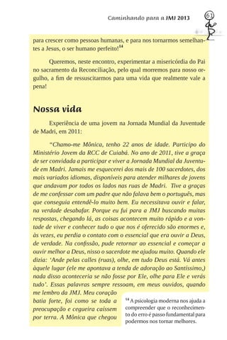 Caminhando para a JMJ 2013               61



para crescer como pessoas humanas, e para nos tornarmos semelhan-
tes a Jesus, o ser humano perfeito!14

      Queremos, neste encontro, experimentar a misericórdia do Pai
no sacramento da Reconciliação, pelo qual morremos para nosso or-
gulho, a ﬁm de ressuscitarmos para uma vida que realmente vale a
pena!


Nossa vida
     Experiência de uma jovem na Jornada Mundial da Juventude
de Madri, em 2011:

       “Chamo-me Mônica, tenho 22 anos de idade. Participo do
Ministério Jovem da RCC de Cuiabá. No ano de 2011, tive a graça
de ser convidada a participar e viver a Jornada Mundial da Juventu-
de em Madri. Jamais me esquecerei dos mais de 100 sacerdotes, dos
mais variados idiomas, disponíveis para atender milhares de jovens
que andavam por todos os lados nas ruas de Madri. Tive a graças
de me confessar com um padre que não falava bem o português, mas
que conseguia entendê-lo muito bem. Eu necessitava ouvir e falar,
na verdade desabafar. Porque eu fui para a JMJ buscando muitas
respostas, chegando lá, as coisas acontecem muito rápido e a von-
tade de viver e conhecer tudo o que nos é oferecido são enormes e,
às vezes, eu perdia o contato com o essencial que era ouvir a Deus,
de verdade. Na conﬁssão, pude retornar ao essencial e começar a
ouvir melhor a Deus, nisso o sacerdote me ajudou muito. Quando ele
dizia: ‘Ande pelas calles (ruas), olhe, em tudo Deus está. Vá antes
àquele lugar (ele me apontava a tenda de adoração ao Santíssimo,)
nada disso aconteceria se não fosse por Ele, olhe para Ele e verás
tudo’. Essas palavras sempre ressoam, em meus ouvidos, quando
me lembro da JMJ. Meu coração
batia forte, foi como se toda a 14 A psicologia moderna nos ajuda a
preocupação e cegueira caíssem compreender que o reconhecimen-
por terra. A Mônica que chegou to do erro é passo fundamental para
                                   podermos nos tornar melhores.
 