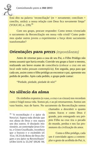 64
       Caminhando para a JMJ 2013


 Está dito na palavra ‘reconciliação’ (re = novamente; concilium =
 concílio, união): a nossa relação com Deus ﬁca novamente limpa”
 (YOUCAT, n. 239).15

        Com seu grupo, procure responder: Como temos vivenciado
 o sacramento da Reconciliação em nossa vida cristã? Como pode-
 mos ajudar outros jovens a experimentar a força deste sacramento
 transformador?


 Orientações para preces (espontâneas)
        Antes de retornar para a casa de seu Pai, o Filho Pródigo não
 temeu assumir que havia errado. Convide seu grupo a fazer o mesmo,
 realizando um breve exame de consciência (colocar a cruz em um
 local onde todos possam contemplá-la). Em seguida, peça para que
 cada um, assim como o ﬁlho pródigo ao encontrar o pai, apresente seu
 pedido de perdão. Após cada pedido, o grupo pode cantar:

        “Piedade, piedade, piedade de nós!”


 No silêncio da alma
        Os símbolos expostos (o vaso, a cruz e as cinzas) nos recordam
 como é frágil nossa vida. Somos pó, e ao pó retornaremos. Somos um
 vaso bonito, mas de barro. No sacramento da Reconciliação somos
                                     chamados a descobrir o quanto
 15
                                     somos fracos e como Deus é
    “A reconciliação é o ápice da
 Nova-Lei. Supera toda divisão que   grande, pois entregando seu pró-
 nos afasta de Deus e nos separa     prio Filho na cruz tira o pecado
 uns dos outros. O discípulo mis-    do mundo, perdoa e nos faz pro-
 sionário, ao contemplar Jesus Cris- motores da civilização do amor.
 to, e Cristo Crucificado, reconhece
 que a loucura e o escândalo (cf.             Como o ﬁlho pródigo, cada
 1Cor, 18.21) do Reino de Deus che-    um é convidado agora a contem-
 gam a seu ápice na Reconciliação”
 (cf.Rm 5,6-8; Lc 23,34)” (DGAE 10).
                                       plar o gesto de acolhida do Pai; ir,
 