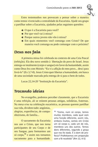 69
                              Caminhando para a JMJ 2013


       Estes testemunhos nos provocam a pensar sobre a maneira
como temos vivenciado a centralidade da Eucaristia. Ajude seu grupo
a partilhar sobre a Eucaristia, ajudados pelas seguintes questões:

      L O que é a Eucaristia para você?
      L Por que você vai à missa?
      L Porque outros jovens não vão à missa?
      L Em quais momentos você comunga com Cristo? De que
         maneira você comunga ou pode comungar com o próximo?


Deus nos fala
       A primeira missa foi celebrada no contexto de uma Ceia Pascal
(refeição). Ela deu novo sentido à libertação do povo de Israel. Jesus
entrega-se totalmente (corpo e sangue) em favor da humanidade, assim
como Deus fez com Moisés: “Eu vi a aﬂição do meu povo... desci para
livrá-lo” (Ex 3,7-8). Jesus Cristo quer libertar a humanidade, em busca
de uma sociedade marcada pela entrega de si para o bem de todos.

      Lucas 22,14-20 “Instituição da Eucaristia”.


Trocando ideias
       No evangelho, podemos perceber claramente, que a Eucaristia
é uma refeição, ali se reúnem pessoas amigas, solidárias, fraternas.
Na mesa e/ou na celebração eucarística, as pessoas querem partilhar
sua vida, dividem tudo: angústias,
alegrias, experiências, de compa- 16 “Como, num só corpo, temos
nheirismo, de família...           muitos membros, cada qual com
                                     uma função diferente, assim nós,
       O sacramento da Eucaristia    embora muitos, somos em Cristo
nos une a Cristo, que nos torna      um só corpo e, cada um de nós,
participantes de seu Corpo e de      membros uns dos outros. Temos
                                     dons diferentes, segundo a graça
seu Sangue, para formarmos um        que nos foi dada. É o dom de pro-
só corpo,16 e assim nos tornamos     fecia? Profe zemos em proporção
sacramento para a humanidade.        com a fé recebida” (Rm 12, 4-5)
 
