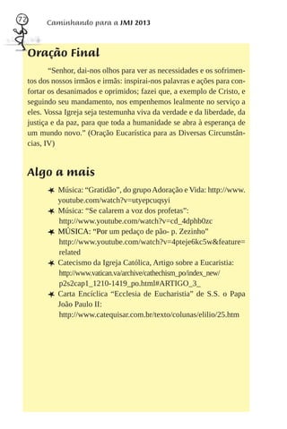72         Caminhando para a JMJ 2013



     Oração Final
            “Senhor, dai-nos olhos para ver as necessidades e os sofrimen-
     tos dos nossos irmãos e irmãs: inspirai-nos palavras e ações para con-
     fortar os desanimados e oprimidos; fazei que, a exemplo de Cristo, e
     seguindo seu mandamento, nos empenhemos lealmente no serviço a
     eles. Vossa Igreja seja testemunha viva da verdade e da liberdade, da
     justiça e da paz, para que toda a humanidade se abra à esperança de
     um mundo novo.” (Oração Eucarística para as Diversas Circunstân-
     cias, IV)


     Algo a mais
           L Música: “Gratidão”, do grupo Adoração e Vida: http://www.
               youtube.com/watch?v=utyepcuqsyi
           L   Música: “Se calarem a voz dos profetas”:
               http://www.youtube.com/watch?v=cd_4dphb0zc
           L   MÚSICA: “Por um pedaço de pão- p. Zezinho”
               http://www.youtube.com/watch?v=4pteje6kc5w&feature=
               related
           L   Catecismo da Igreja Católica, Artigo sobre a Eucaristia:
               http://www.vatican.va/archive/cathechism_po/index_new/
               p2s2cap1_1210-1419_po.html#ARTIGO_3_
           L   Carta Encíclica “Ecclesia de Eucharistia” de S.S. o Papa
               João Paulo II:
               http://www.catequisar.com.br/texto/colunas/elilio/25.htm
 