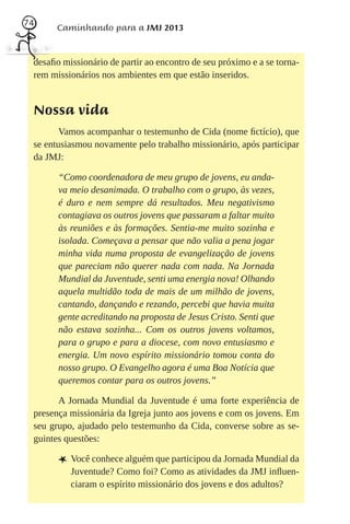74
       Caminhando para a JMJ 2013


 desaﬁo missionário de partir ao encontro de seu próximo e a se torna-
 rem missionários nos ambientes em que estão inseridos.


 Nossa vida
        Vamos acompanhar o testemunho de Cida (nome ﬁctício), que
 se entusiasmou novamente pelo trabalho missionário, após participar
 da JMJ:

       “Como coordenadora de meu grupo de jovens, eu anda-
       va meio desanimada. O trabalho com o grupo, às vezes,
       é duro e nem sempre dá resultados. Meu negativismo
       contagiava os outros jovens que passaram a faltar muito
       às reuniões e às formações. Sentia-me muito sozinha e
       isolada. Começava a pensar que não valia a pena jogar
       minha vida numa proposta de evangelização de jovens
       que pareciam não querer nada com nada. Na Jornada
       Mundial da Juventude, senti uma energia nova! Olhando
       aquela multidão toda de mais de um milhão de jovens,
       cantando, dançando e rezando, percebi que havia muita
       gente acreditando na proposta de Jesus Cristo. Senti que
       não estava sozinha... Com os outros jovens voltamos,
       para o grupo e para a diocese, com novo entusiasmo e
       energia. Um novo espírito missionário tomou conta do
       nosso grupo. O Evangelho agora é uma Boa Notícia que
       queremos contar para os outros jovens.”

       A Jornada Mundial da Juventude é uma forte experiência de
 presença missionária da Igreja junto aos jovens e com os jovens. Em
 seu grupo, ajudado pelo testemunho da Cida, converse sobre as se-
 guintes questões:

       L Você conhece alguém que participou da Jornada Mundial da
          Juventude? Como foi? Como as atividades da JMJ inﬂuen-
          ciaram o espírito missionário dos jovens e dos adultos?
 