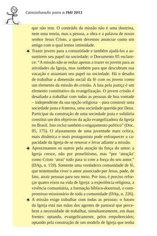 76
     Caminhando para a JMJ 2013


         que não tem. O conteúdo da missão não é uma doutrina,
         nem uma teoria, mas a pessoa, a obra e a palavra de nosso
         senhor Jesus Cristo, a quem devemos anunciar como um
         amigo com o qual temos intimidade.
     L   Trazer jovens para a comunidade e também ajudá-los a as-
         sumirem seu papel na sociedade: o Documento 85 esclare-
         ce: “A missão não se reduz apenas a trazer os jovens para as
         atividades da Igreja, mas também para que descubram sua
         vocação e assumam seu papel na sociedade. Há o desaﬁo
         de trabalhar a dimensão social da fé com os jovens como
         um elemento da missão do cristão. A luta pela justiça é um
         elemento constitutivo da evangelização. O jovem cristão é
         desaﬁado a trabalhar com todas as pessoas de boa vontade
         – independente da sua opção religiosa – para construir uma
         sociedade justa e fraterna, uma sociedade querida por Deus.
         Participar da construção de uma sociedade justa e solidária
         constitui um dos objetivos da ação evangelizadora da Igreja
         no Brasil. Isto inclui também o engajamento político” (Doc.
         85, 175). O afastamento de uma juventude mais crítica,
         mais dinâmica e mais protagonista pode enfraquecer a ca-
         pacidade da Igreja de se renovar e levar adiante a missão.
     L   Aproximamos os outros pela atração da força do amor: a
         Igreja cresce, não por proselitismo, mas “por ‘atração’
         como Cristo ‘atrai’ tudo para si com a força do seu amor.”
         (DAp, n. 159). Somente uma verdadeira comunidade de fé,
         que testemunha viver o amor anunciado por Jesus, pode, de
         fato, atrair pessoas para seu meio. Por isso, é preciso refor-
         çar quatro eixos na vida de Igreja: a experiência religiosa, a
         vivência comunitária, a formação bíblico-doutrinal, o com-
         promisso missionário de toda a comunidade (DAp, n. 226).
     L   A missão exige trabalhar com todas as pessoas: o futuro
         da Igreja está nas mãos dos agentes de pastoral que perce-
         bem a necessidade de trabalhar, simultaneamente, em duas
         frentes: optando, evangelicamente, pelos empobrecidos;
         optando pela construção de um modelo de Igreja que tenha
 