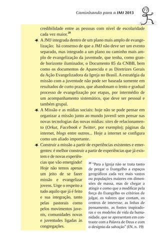 77
                         Caminhando para a JMJ 2013


    credibilidade entre as pessoas com nível de escolaridade
    cada vez maior.20
L   A JMJ integrada dentro de um plano mais amplo de evange-
    lização: há consenso de que a JMJ não deve ser um evento
    separado, mas integrado a um plano ou caminho mais am-
    plo de evangelização da juventude, que tenha, como gran-
    de horizonte iluminador, o Documento 85 da CNBB, bem
    como os documentos de Aparecida e as Diretrizes Gerais
    da Ação Evangelizadora da Igreja no Brasil. A estratégia da
    missão com a juventude não pode ser baseada somente em
    resultados de curto prazo, que abandonam o lento e gradual
    processo de evangelização por etapas, por intermédio de
    um acompanhamento sistemático, que deve ser pessoal e
    também grupal.
L   A Missão e as mídias sociais: hoje não se pode pensar em
    organizar a missão junto ao mundo juvenil sem pensar nas
    novas tecnologias das novas mídias: sites de relacionamen-
    to (Orkut, Facebook e Twitter, por exemplo); páginas da
    internet, blogs entre outros... Hoje a internet se conﬁgura
    como um aliado importante.
L   Construir a missão a partir de experiências existentes e emer-
    gentes: é melhor construir a partir de experiências que já exis-
    tem e de novas experiên-
    cias que vão emergindo! 20 “Para a Igreja não se trata tanto
    Hoje não temos apenas de pregar o Evangelho a espaços
    um jeito de se fazer geográficos cada vez mais vastos
    missão e evangelizar ou populações maiores em dimen-
    jovens. Urge o respeito a sões de massa, mas de chegar a
                                 atingir e como que a modificar pela
    tudo aquilo que já é feito força do Evangelho os critérios de
    e sua integração, tanto julgar, os valores que contam, os
    pelas pastorais como centros de interesse, as linhas de
    pelos movimentos juve- pensamento, as fontes inspirado-
                                 ras e os modelos de vida da huma-
    nis, comunidades novas
                                 nidade, que se apresentam em con-
    e juventudes ligadas às traste com a Palavra de Deus e com
    congregações.                o desígnio da salvação” (EN, n. 19)
 