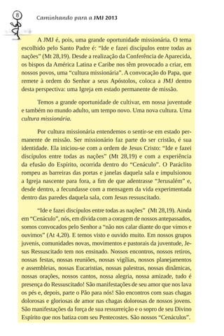 8         Caminhando para a JMJ 2013


           A JMJ é, pois, uma grande oportunidade missionária. O tema
    escolhido pelo Santo Padre é: “Ide e fazei discípulos entre todas as
    nações” (Mt 28,19). Desde a realização da Conferência de Aparecida,
    os bispos da América Latina e Caribe nos têm provocado a criar, em
    nossos povos, uma “cultura missionária”. A convocação do Papa, que
    remete à ordem do Senhor a seus Apóstolos, coloca a JMJ dentro
    desta perspectiva: uma Igreja em estado permanente de missão.

          Temos a grande oportunidade de cultivar, em nossa juventude
    e também no mundo adulto, um tempo novo. Uma nova cultura. Uma
    cultura missionária.

           Por cultura missionária entendemos o sentir-se em estado per-
    manente de missão. Ser missionário faz parte do ser cristão, é sua
    identidade. Ela iniciou-se com a ordem de Jesus Cristo: “Ide e fazei
    discípulos entre todas as nações” (Mt 28,19) e com a experiência
    da efusão do Espírito, ocorrida dentro do “Cenáculo”. O Paráclito
    rompeu as barreiras das portas e janelas daquela sala e impulsionou
    a Igreja nascente para fora, a ﬁm de que adentrasse “Jerusalém” e,
    desde dentro, a fecundasse com a mensagem da vida experimentada
    dentro das paredes daquela sala, com Jesus ressuscitado.

           “Ide e fazei discípulos entre todas as nações” (Mt 28,19). Ainda
    em “Cenáculo”, nós, em dívida com a coragem de nossos antepassados,
    somos convocados pelo Senhor a “não nos calar diante do que vimos e
    ouvimos” (At 4,20). E temos visto e ouvido muito. Em nossos grupos
    juvenis, comunidades novas, movimentos e pastorais da juventude, Je-
    sus Ressuscitado tem nos ensinado. Nossos encontros, nossos retiros,
    nossas festas, nossas reuniões, nossas vigílias, nossos planejamentos
    e assembleias, nossas Eucaristias, nossas palestras, nossas dinâmicas,
    nossas orações, nossos cantos, nossa alegria, nossa amizade, tudo é
    presença do Ressuscitado! São manifestações de seu amor que nos lava
    os pés e, depois, parte o Pão para nós! São encontros com suas chagas
    dolorosas e gloriosas de amor nas chagas dolorosas de nossos jovens.
    São manifestações da força de sua ressurreição e o sopro de seu Divino
    Espírito que nos batiza com seu Pentecostes. São nossos “Cenáculos”.
 