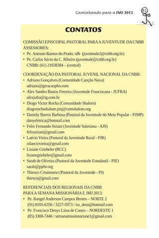 81
                              Caminhando para a JMJ 2013



                        CONTATOS
COMISSÃO EPISCOPAL PASTORAL PARA A JUVENTUDE DA CNBB
ASSESSORES:
• Pe. Antonio Ramos do Prado, sdb (juventude2@cnbb.org.br)
• Pe. Carlos Sávio da C. Ribeiro (juventude@cnbb.org.br)
  CNBB: (61) 21038384 – (central)

COORDENAÇÃO DA PASTORAL JUVENIL NACIONAL DA CNBB:
• Adriano Gonçalves (Comunidade Canção Nova)
  adriano@geracaophn.com
• Alex Sandro Bastos Ferreira (Juventude Franciscana - JUFRA)
  alexjufra@ig.com.br
• Diogo Victor Rocha (Comunidade Shalom)
  diogorochashalom.jmj@comshalom.org
• Daniely Barros Barbosa (Pastoral da Juventude do Meio Popular - PJMP)
  danyeletrica@hotmail.com
• Felix Fernando Siriani (Juventude Salesiana - AJS)
  felixsiriani@gmail.com
• Laécio Vieira (Pastoral da Juventude Rural - PJR)
  oilaeciovieira@gmail.com
• Lisiane Griebeler (RCC)
  lisianegriebeler@gmail.com
• Sarah de Oliveira (Pastoral da Juventude Estudantil - PJE)
  sarah@pjebr.org
• Thiesco Crisóstomo (Pastoral da Juventude - PJ)
  thiesco@gmail.com

REFERENCIAIS DOS REGIONAIS DA CNBB
PARA A SEMANA MISSIONÁRIA E JMJ 2013:
• Pe. Rangel Anderson Campos Bentes – NORTE 2
  (91) 8105-6356 / 3227-5973 / ira_deus@hotmail.com
• Pe. Francisco Denys Lima de Castro – NORDESTE 1
  (85) 3308-7446 / semanamissionariane1@gmail.com
 