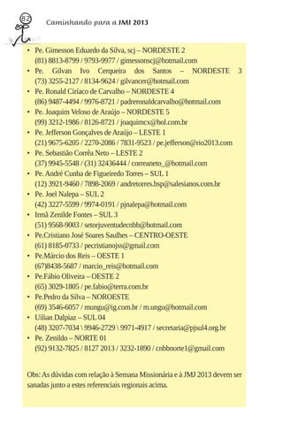 82
       Caminhando para a JMJ 2013


 • Pe. Gimesson Eduardo da Silva, scj – NORDESTE 2
   (81) 8813-8799 / 9793-9977 / gimessonscj@hotmail.com
 • Pe. Gilvan Ivo Cerqueira dos Santos – NORDESTE 3
   (73) 3255-2127 / 8134-9624 / gilvancer@hotmail.com
 • Pe. Ronald Ciríaco de Carvalho – NORDESTE 4
   (86) 9487-4494 / 9976-8721 / padreronaldcarvalho@hotmail.com
 • Pe. Joaquim Veloso de Araújo – NORDESTE 5
   (99) 3212-1986 / 8126-8721 / joaquimcx@bol.com.br
 • Pe. Jefferson Gonçalves de Araújo – LESTE 1
   (21) 9675-6205 / 2270-2086 / 7831-9523 / pe.jefferson@rio2013.com
 • Pe. Sebastião Corrêa Neto – LESTE 2
   (37) 9945-5548 / (31) 32436444 / correaneto_@hotmail.com
 • Pe. André Cunha de Figueiredo Torres – SUL 1
   (12) 3921-9460 / 7898-2069 / andretorres.bsp@salesianos.com.br
 • Pe. Joel Nalepa – SUL 2
   (42) 3227-5599 / 9974-0191 / pjnalepa@hotmail.com
 • Irmã Zenilde Fontes – SUL 3
   (51) 9568-9003 / setorjuventudecnbb@hotmail.com
 • Pe.Cristiano José Soares Saulhes – CENTRO-OESTE
   (61) 8185-0733 / pecristianojss@gmail.com
 • Pe.Márcio dos Reis – OESTE 1
   (67)8438-5687 / marcio_reis@hotmail.com
 • Pe.Fábio Oliveira – OESTE 2
   (65) 3029-1805 / pe.fabio@terra.com.br
 • Pe.Pedro da Silva – NOROESTE
   (69) 3546-6057 / mungu@ig.com.br / m.ungu@hotmail.com
 • Uilian Dalpiaz – SUL 04
   (48) 3207-7034  9946-2729  9971-4917 / secretaria@pjsul4.org.br
 • Pe. Zenildo – NORTE 01
   (92) 9132-7825 / 8127 2013 / 3232-1890 / cnbbnorte1@gmail.com


 Obs: As dúvidas com relação à Semana Missionária e à JMJ 2013 devem ser
 sanadas junto a estes referenciais regionais acima.
 